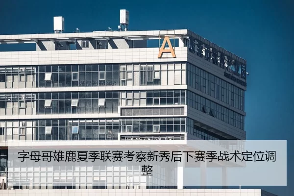 字母哥雄鹿夏季联赛考察新秀后下赛季战术定位调整